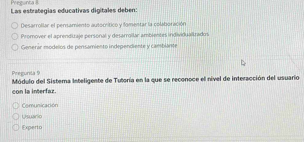 Pregunta 8
Las estrategias educativas digitales deben:
Desarrollar el pensamiento autocrítico y fomentar la colaboración
Promover el aprendizaje personal y desarrollar ambientes individualizados
Generar modelos de pensamiento independiente y cambiante
Pregunta 9
Módulo del Sistema Inteligente de Tutoría en la que se reconoce el nivel de interacción del usuario
con la interfaz.
Comunicación
Usuario
Experto