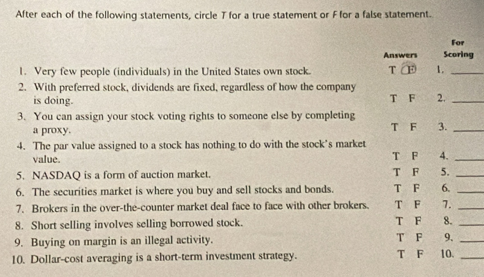 After each of the following statements, circle T for a true statement or F for a false statement. 
For 
Answers Scoring 
1. Very few people (individuals) in the United States own stock. T F 1._ 
2. With preferred stock, dividends are fixed, regardless of how the company 
is doing. T F 2._ 
3. You can assign your stock voting rights to someone else by completing 
a proxy. T F 3._ 
4. The par value assigned to a stock has nothing to do with the stock's market 
value. T F 4._ 
5. NASDAQ is a form of auction market. T F 5._ 
6. The securities market is where you buy and sell stocks and bonds. T F 6._ 
7. Brokers in the over-the-counter market deal face to face with other brokers. T F 7._ 
8. Short selling involves selling borrowed stock. T F 8._ 
9. Buying on margin is an illegal activity. T F 9._ 
10. Dollar-cost averaging is a short-term investment strategy. T F 10._