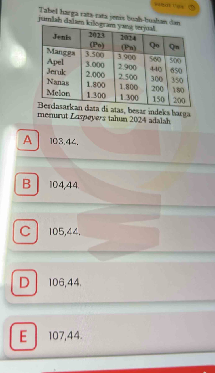 Sebat 1ips
Tabel harga rata-rata jenis buah-buaha
jumlah d
atas, besar indeks harga
menurut Laspeyers tahun 2024 adalah
A 103, 44.
B 104, 44.
C 105, 44.
D 106, 44.
E 107, 44.