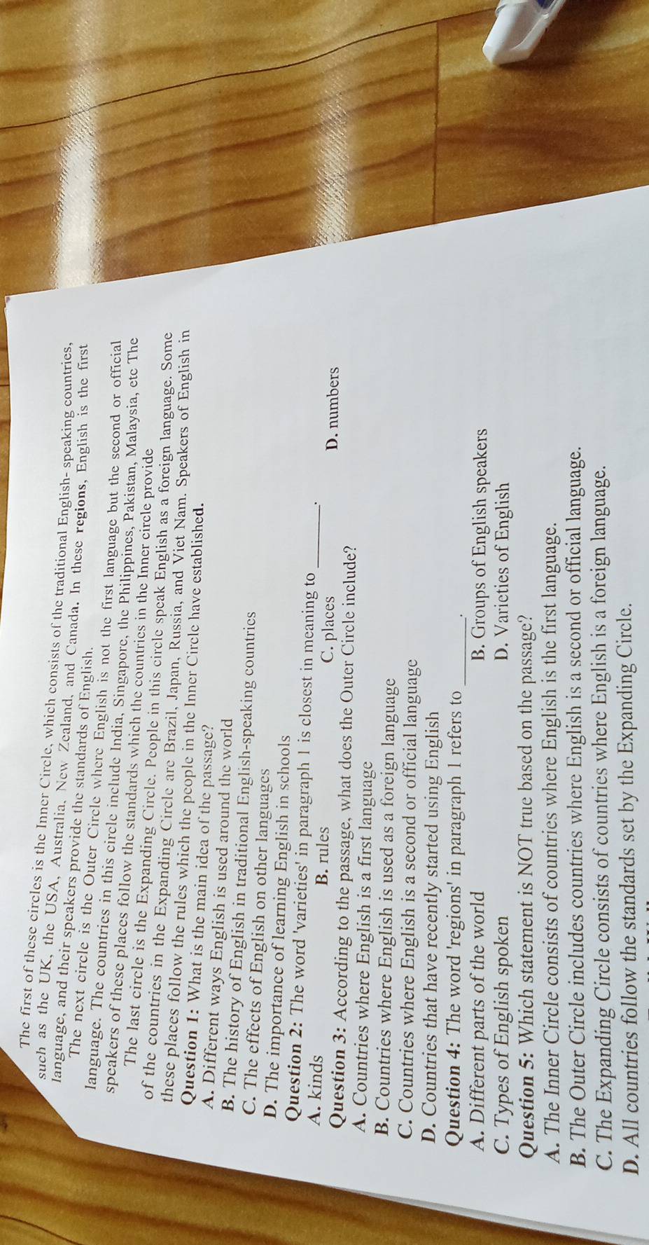 The first of these circles is the Inner Circle, which consists of the traditional English- speaking countries.
such as the UK, the USA, Australia, New Zealand, and Canada. In these regions, English is the first
Ianguage, and their speakers provide the standards of English.
The next circle is the Outer Circle where English is not the first language but the second or official
language. The countries in this circle include India, Singapore, the Philippines, Pakistan, Malaysia, etc The
speakers of these places follow the standards which the countries in the Inner circle provide
The last circle is the Expanding Circle. People in this circle speak English as a foreign language. Some
of the countries in the Expanding Circle are Brazil, Japan, Russia, and Viet Nam. Speakers of English in
these places follow the rules which the people in the Inner Circle have established.
Question 1: What is the main idea of the passage?
A. Different ways English is used around the world
B. The history of English in traditional English-speaking countrics
C. The effects of English on other languages
D. The importance of learning English in schools
Question 2: The word 'varieties' in paragraph 1 is closest in meaning to .
A. kinds B. rules C. places _D. numbers
Question 3: According to the passage, what does the Outer Circle include?
A. Countries where English is a first language
B. Countries where English is used as a foreign language
C. Countries where English is a second or official language
D. Countries that have recently started using English
Question 4: The word 'regions' in paragraph 1 refers to_
A. Different parts of the world B. Groups of English speakers
C. Types of English spoken D. Varieties of English
Question 5: Which statement is NOT true based on the passage?
A. The Inner Circle consists of countries where English is the first language.
B. The Outer Circle includes countries where English is a second or official language.
C. The Expanding Circle consists of countries where English is a foreign language.
D. All countries follow the standards set by the Expanding Circle.
