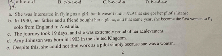 A. c-b-e-a-d B. c-b-a-e-d C. b-c-e-d-a D. b-e-d-a-c
17:
a. She was interested in flying as a girl, but it wasn’t until 1929 that she got her pilot’s license.
b. In 1930, her father and a friend bought her a plane, and that same year, she became the first woman to fly
solo from England to Australia.
c. The journey took 19 days, and she was extremely proud of her achievement.
d. Amy Johnson was born in 1903 in the United Kingdom.
e. Despite this, she could not find work as a pilot simply because she was a woman.
2