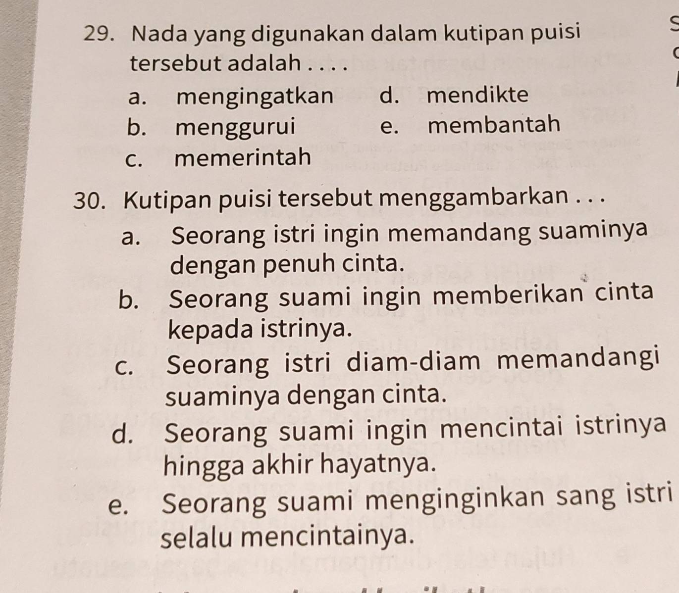 Nada yang digunakan dalam kutipan puisi
C
tersebut adalah . . . .
a. mengingatkan d. mendikte
b. menggurui e. membantah
c. memerintah
30. Kutipan puisi tersebut menggambarkan . . .
a. Seorang istri ingin memandang suaminya
dengan penuh cinta.
b. Seorang suami ingin memberikan cinta
kepada istrinya.
c. Seorang istri diam-diam memandangi
suaminya dengan cinta.
d. Seorang suami ingin mencintai istrinya
hingga akhir hayatnya.
e. Seorang suami menginginkan sang istri
selalu mencintainya.