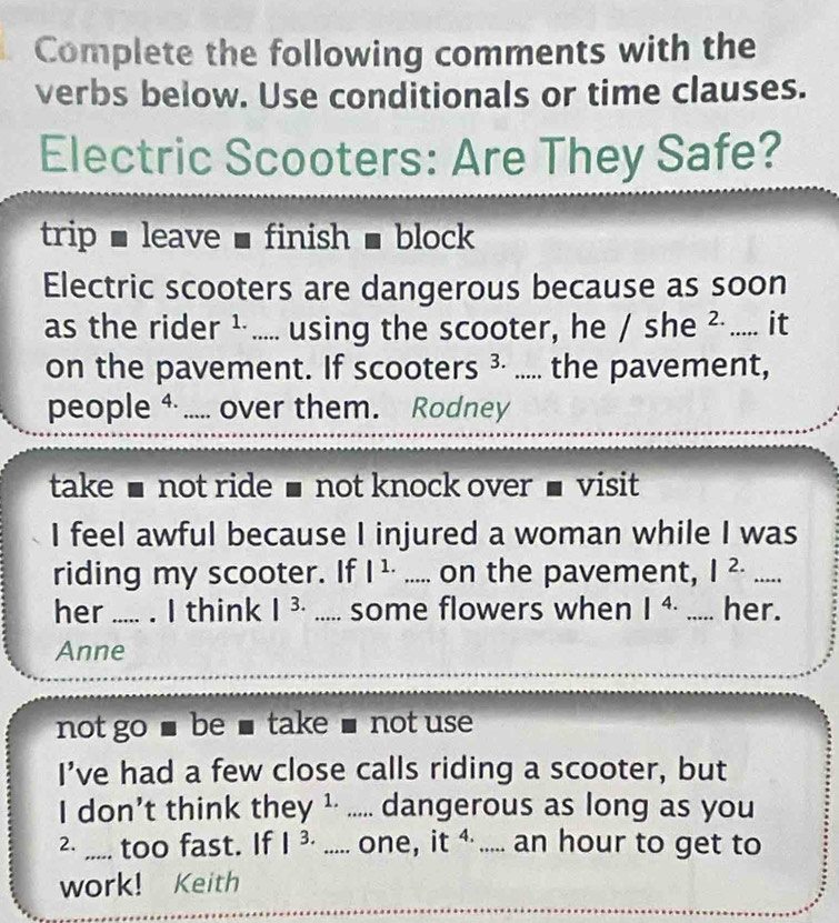 Complete the following comments with the 
verbs below. Use conditionals or time clauses. 
Electric Scooters: Are They Safe? 
trip , leave , finish ■ block 
Electric scooters are dangerous because as soon 
as the rider ¹..... using the scooter, he / she ? ..... it 
on the pavement. If scooters ³· ..... the pavement, 
people +..... over them. Rodney 
take ■ not ride ■ not knock over ■ visit 
I feel awful because I injured a woman while I was 
riding my scooter. If |^1..... on the pavement, |^2.... _ 
her ..... . I think |^3...... some flowers when |^4. _her. 
Anne 
not go ■ be ■ take ■ not use 
I’ve had a few close calls riding a scooter, but 
I don’t think they ¹· ..... dangerous as long as you 
2. ,,... too fast. If |^3...... one, it^(4.) _an hour to get to 
work! Keith