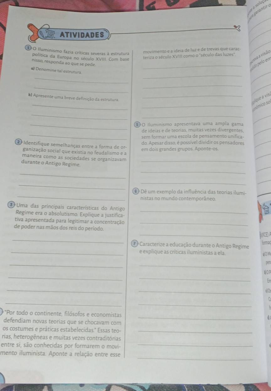 ATIVIDADES
_
_
1 O Iluminismo fazia críticas severas à estrutura
movimento e a ideia de luz e de trevas que carac-
política da Europa no século XVIII. Com base
teriza o século XVIII como o "século das luzes"
nisso, responda ao que se pede.
_Ádo pelo en eva a visão
_
_
•) Denomine tal estrutura
_
_
_
_
) Apresente uma breve definição da estrutura._
_
lque a vis.
_
_sómico so
_
_
_50 Iluminismo apresentava uma ampla gama
_
de ideias e de teorias, muitas vezes divergentes,
sem formar uma escola de pensamento unifica-
do. Apesar disso, é possível dividir os pensadores
2 Identifique semelhanças entre a forma de or- em dois grandes grupos. Äponte-os.
ganização social que existia no feudalismo e a
maneira como as sociedades se organizavam
durante o Antigo Regime.
_
_
_
_
_
_
é é Dê um exemplo da influência das teorias ilumi-
nistas no mundo contemporâneo.
3 Uma das principais características do Antigo
Regime era o absolutismo. Explique a justifica-
_
tiva apresentada para legitimar a concentração_
de poder nas mãos dos reis do período.
_
_|IFE A
7 º Caracterize a educação durante o Antigo Regime formac
_e explique as críticas iluministas a ela.
a O M
_
_
pen
_
WOP
_
Em
_
_
_
_
f
*"Por todo o continente, filósofos e economistas
defendiam novas teorias que se chocavam com
_
os costumes e práticas estabelecidas." Essas teo-_
rias, heterogêneas e muitas vezes contraditórias
entre si, são conhecidas por formarem o movi-_
_
mento iluminista. Aponte a relação entre esse