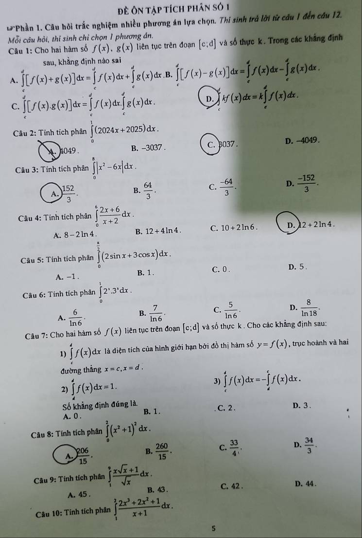 Đề Ôn tập tích phân số 1
Phần 1. Câu hỏi trắc nghiệm nhiều phương án lựa chọn. Thí sinh trả lời từ câu 1 đến câu 12.
Mỗi câu hỏi, thí sinh chỉ chọn 1 phương án.
Câu 1: Cho hai hàm số f(x),g(x) liên tục trên đoạn [c;d] và số thực k. Trong các khẳng định
sau, khẳng định nào sai
A. ∈tlimits '[f(x)+g(x)]dx=∈tlimits 'f(x)dx+∈tlimits 'g(x)dx B. ∈tlimits _c^(d[f(x)-g(x)]dx=∈tlimits _c^df(x)dx-∈tlimits _c^dg(x)dx.
C. ∈tlimits _c^d[f(x).g(x)]dx=∈tlimits _c^df(x)dx.∈tlimits _c^dg(x)dx. D. kf(x)dx=k∈tlimits _c^df(x)dx.
Câầu 2: Tính tích phân ∈tlimits _0^1(2024x+2025)dx.
B. -3037 . C. 3037 . D. -4049.
Câu 3: Tính tích phân ∈tlimits _0^8|x^2)-6x|dx.
B.
A. ) 152/3 .  64/3 .
C.  (-64)/3 . D.  (-152)/3 .
Câu 4: Tính tích phân ∈tlimits _0^(6frac 2x+6)x+2dx.
A. 8-2ln 4 B. 12+4ln 4. C. 10+2ln 6. D. 12+2ln 4.
Cầu 5: Tính tích phân ∈tlimits _0^((frac π)2)(2sin x+3cos x)dx.
A. −1 . B. 1 . C. 0 .
D. 5 .
âu 6: Tính tích phân ∈tlimits _0^(12^1).3^xdx.
A.  6/ln 6 .
B.  7/ln 6 . C.  5/ln 6 . D.  8/ln 18 .
Câu 7: Cho hai hàm số f(x) liên tục trên đoạn [c;d] và số thực k . Cho các khẳng định sau:
1) ∈tlimits _c^(df(x)dx là diện tích của hình giới hạn bởi đồ thị hàm số y=f(x) , trục hoành và hai
đường thẳng x=c,x=d.
2) ∈tlimits _(3) ∈tlimits _c)^df(x)dx=-∈tlimits _d^cf(x)dx.
Số khẳng định đúng là. C. 2. D. 3 .
A. 0 . B. 1 .
Câu 8: Tính tích phân ∈tlimits _0^2(x^2)+1)^2 dx .
A.  206/15 . B.  260/15 . C.  33/4  D.  34/3 .
*  Câu 9: Tính tích phân ∈tlimits _1^(9frac xsqrt(x)+1)sqrt(x)dx.
A. 45 . B. 43 . C. 42 .
D. 44 .
Câu 10: Tính tích phân ∈tlimits _1^(2frac 2x^3)+2x^2+1x+1dx.
5