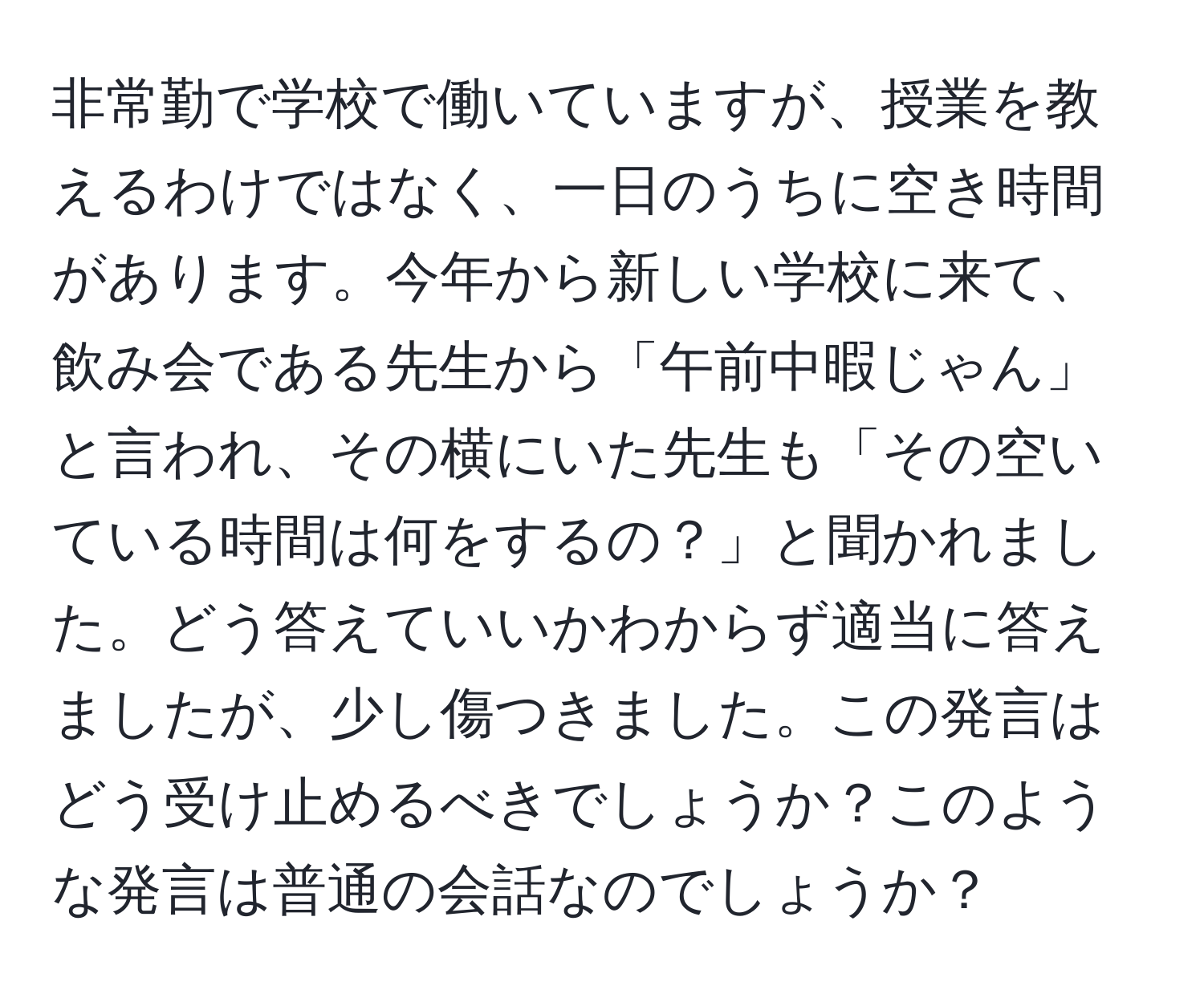 非常勤で学校で働いていますが、授業を教えるわけではなく、一日のうちに空き時間があります。今年から新しい学校に来て、飲み会である先生から「午前中暇じゃん」と言われ、その横にいた先生も「その空いている時間は何をするの？」と聞かれました。どう答えていいかわからず適当に答えましたが、少し傷つきました。この発言はどう受け止めるべきでしょうか？このような発言は普通の会話なのでしょうか？