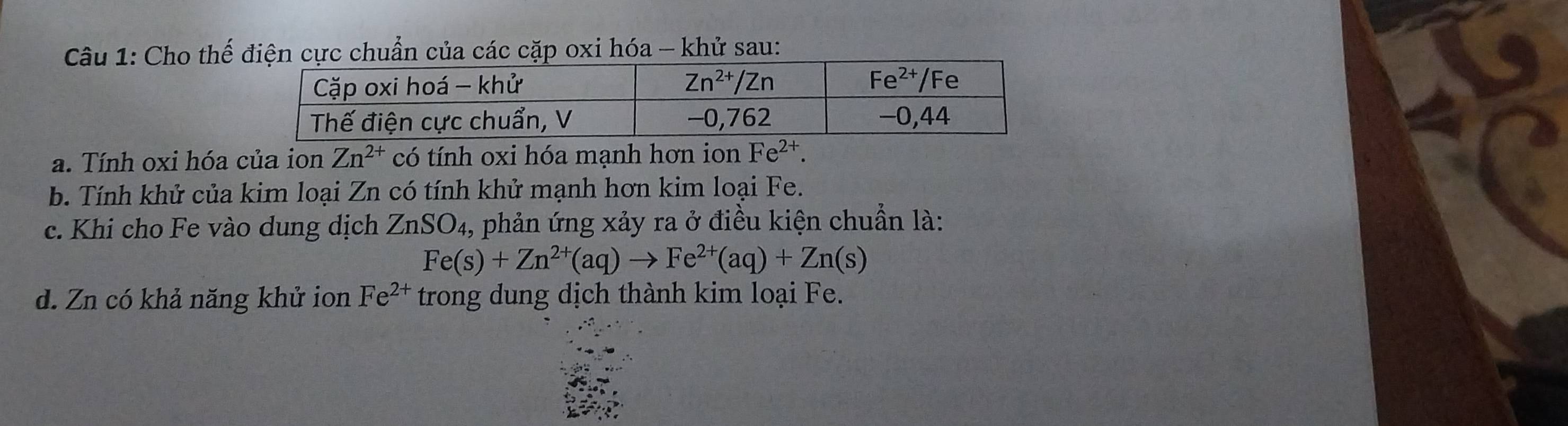 Cho thế điện cực chuẩn của các cặp oxi hóa - khử sau:
a. Tính oxi hóa của ion Zn^(2+) có tính oxi hóa mạnh hơn ion Fe^(2+).
b. Tính khử của kim loại Zn có tính khử mạnh hơn kim loại Fe.
c. Khi cho Fe vào dung dịch ZnSO_4 , phản ứng xảy ra ở điều kiện chuẩn là:
Fe(s)+Zn^(2+)(aq)to Fe^(2+)(aq)+Zn(s)
d. Zn có khả năng khử ion Fe^(2+) trong dung dịch thành kim loại Fe.