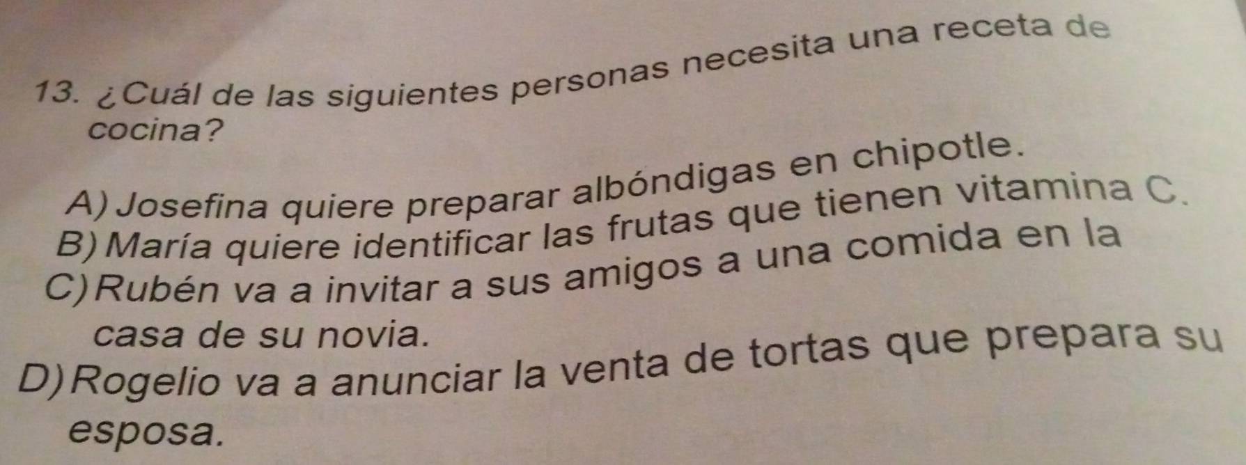 ¿Cuál de las siguientes personas necesita una receta de
cocina?
A) Josefina quiere preparar albóndigas en chipotle.
B) María quiere identificar las frutas que tienen vitamina C.
C)Rubén va a invitar a sus amigos a una comida en la
casa de su novia.
D)Rogelio va a anunciar la venta de tortas que prepara su
esposa.