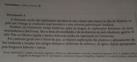 Considere o documento A 
Documento A 
A dimensão média das explorações encontra os seus valores mais baixos na ilha da Madeira, re- 
gião que conjuga as condições mais favoráveis a uma extrema pulverização fundiária. 
Também no Continente razões históricas estão na origem de explorações diminutas em áreas 
montanhosas e declivosas. São as áreas de minifúndio e de predomínio do individualismo agrário. O 
Alto Trás-os-Montes regista a menor dimensão média da exploração no Continente. 
Em contraste geral com o Norte do país, as maiores explorações das planícies e aplanamentos do 
Sul traduzem a herança dos antigos domínios senhoriais da nobreza e da Igreja, depois apropriados 
pela burguesia lisboeta e outras. 
Fonte: MORENO, L., (2005). Estruturas Agrárias e Produtivas: diferenciação territorial e dinâmicas regionais. In C. A. Medeiros (dic.) 
Geografia de Portugal, Vol. 3ª Actividades Económicas e Espaço Geográfico, Capítulo 5, Círculo de Leitores, adaptado