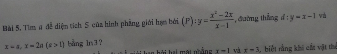 Tìm # để diện tích S của hình phẳng giới hạn bởi (P):y= (x^2-2x)/x-1  , đường thẳng d:y=x-1 và
x=a, x=2a(a>1) bằng Ir 3? 
an b ở i hai mặt phẳng x=1 và x=3 , biết rằng khi cắt vật thể