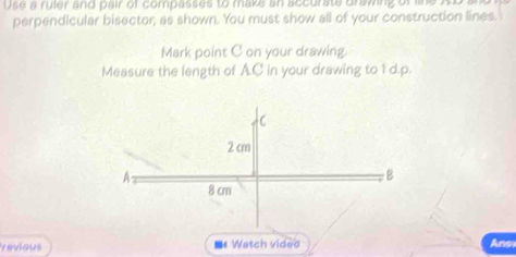 Use a ruler and pair of compasses to maks an accurate drawing of ise A 
perpendicular bisector, as shown. You must show all of your construction lines. 
Mark point C on your drawing. 
Measure the length of A. C in your drawing to 1d.p. 
revious ■*Watch vided Ans