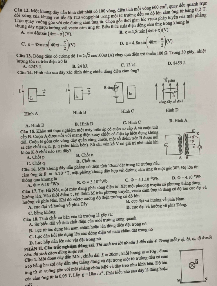 Một khung dây dẫn hình chữ nhật có 100 vòng, diện tích mỗi vòng 600cm^2 *, quay đều quanh trục
đối xứng của khung với tốc đô 120 vòng/phút trong một từ trường đều có độ lớn cảm ứng từ bằng 0,2T
Trục quay vuông góc với các đường cảm ứng từ. Chọn gốc thời gian lúc vectơ pháp tuyến của mặt phẳng
khung dây ngược hướng với vectơ cảm ứng từ. Biểu thức suất điện động cảm ứng trong khung là
A. e=48π sin (4π t+π )(V).
B. e=4,8π sin (4π t+π )(V).
C. e=48π sin (40π t- π /2 )(V).
D. e=4,8π sin (40π t- π /2 )(V).
Câu 13. Dòng điện có cường độ i=2sqrt(2)cos 100π t(A) 1) chạy qua điện trở thuần 100 Ω. Trong 30 giây, nhiệt
lượng tỏa ra trên điện trở là
A. 4243 J. B. 24 kJ. C. 12 kJ. D. 8455 J.
Câu 14. Hình nào sau đây xác định đúng chiều dòng điện cảm ứng?
vector B giảm
Ⅰ 7 Ⅰ 7
I.
I_c^((Ic
vòng dây cổ định
Hình A Hình B Hình D
A. Hình B B. Hình D C. Hình C D. Hình A
Câu 15. Khảo sát thực nghiệm một máy biến áp có cuộn sơ cấp A và cuộn thứ
cấp B. Cuộn A được nối với mạng điện xoay chiều có điện áp hiệu dụng không
đổi. Cuộn B gồm các vòng dây quấn cùng chiều, một số điểm trên B được nổi
ra các chốt m, n, p, q (như hình bên). Số chỉ vôn kế V có giá trị nhỏ nhất khi
khóa K ở chốt nào sau đây?
A. Chốt p. B. Chốt n.
C. Chốt q. D. Chốt m.
Câu 16. Một khung dây dẫn phẳng có diện tích 12cm^2) đặt trong từ trường đều
cảm ứng từ B=5.10^-2)T T, mặt phẳng khung dây hợp với đường cảm ứng từ một góc 30° , Độ lớn từ
thông qua khung là
A. Phi =6.10^(-5)Wb. B. Phi =3.10^(-5)Wb. C. Phi =5,1.10^(-5)Wb. D. Phi =4.10^(-5)Wb.
Câu 17. Tại Hà Nội, một máy đang phát sóng điện từ. Xét một phương truyền có phương thẳng đứng
hướng lên. Vào thời điểm t , tại điểm M trên phương truyền, véctơ cảm ứng từ đang có độ lớn cực đại và
hướng về phía Bắc. Khi đó véctơ cường độ điện trường có độ lớn
A. cực đại và hướng về phía Tây. B. cực đại và hướng về phía Nam.
C. bằng không. D. cực đại và hướng về phía Đông.
Câu 18, Tính chất cơ bản của từ trường là gây ra:
A. Sự biến đổi về tính chất điện của môi trường xung quanh
B. Lực từ tác dụng lên nam châm hoặc lên dòng điện đặt trong nó
C. Lực đàn hồi tác dụng lên các dòng điện và nam châm đặt trong nó
D. Lực hấp dẫn lên các vật đặt trong nó
PHÀN II. Câu trắc nghiệm đúng sai. Thí sinh trả lời từ câu 1 đến cầu 4. Trong mỗi ý a), b), c), d) ở mỗi
câu, thí sinh chọn đúng hoặc sai.
Câu 1. Một đoạn dây dẫn MN , chiều dài L=20cm , khối lượng m=10g , được
treo bằng hai sợi dây dẫn nhẹ thẳng đứng và đặt trong một từ trường đều có cảm
ứng từ B vuông góc với mặt phẳng chứa MN và dây treo như hình bên. Độ lớn
của cảm ứng từ là 0,05 T. Lấy g=10m/s^2. Phát biểu nào sau đây là đúng hoặc
sai?