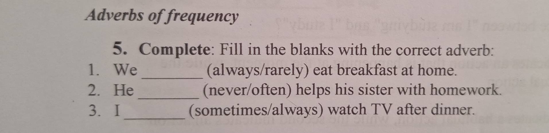 Adverbs of frequency 
5. Complete: Fill in the blanks with the correct adverb: 
1. We_ (always/rarely) eat breakfast at home. 
2. He_ (never/often) helps his sister with homework. 
3. I_ (sometimes/always) watch TV after dinner.