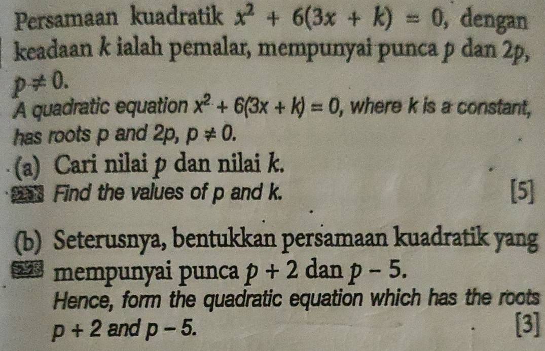 Persamaan kuadratik x^2+6(3x+k)=0 , dengan 
keadaan k ialah pemalar, mempunyai punca p dan 2p,
p!= 0. 
A quadratic equation x^2+6(3x+k)=0 , where k is a constant, 
has roots p and 2p, p!= 0. 
(a) Cari nilai p dan nilai k. 
Find the values of p and k. [5] 
(b) Seterusnya, bentukkan persamaan kuadratik yang 
28 mempunyai punca p+2 dan p-5. 
Hence, form the quadratic equation which has the roots
p+2 and p-5. [3]