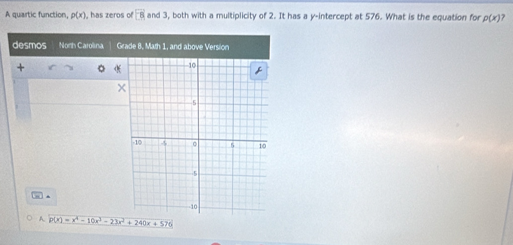 A quartic function, p(x) , has zeros of [-8] and 3, both with a multiplicity of 2. It has a y-intercept at 576. What is the equation for p(x) ? 
desmos North Carolina Grade 8, Math 1, and above Version^(A p(x)=x^4)-10x^3-23x^2+240x+576