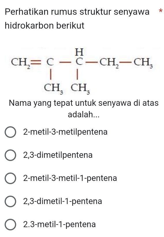 Perhatikan rumus struktur senyawa *
hidrokarbon berikut
Nama yang tepat untuk senyawa di atas
adalah...
2-metil-3-metilpentena
2,3-dimetilpentena
2-metil-3-metil-1-pentena
2,3-dimetil-1-pentena
2.3-metil-1-pentena