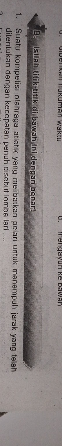 dibenkán nükumán waktu d. mengayun kế bawan 
B. Isilah titik-titik di bawah ini dengan benar! 
1. Suatu kompetisi olahraga atletik yang melibatkan pelari untuk menempuh jarak yang telah 
ditentukan dengan kecepatan penuh disebut lomba lari ....