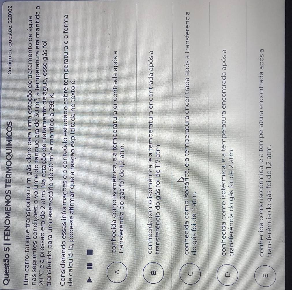 FENOMENOS TERMOQUIMICOS Código da questão: 220109
Um carro-tanque transportou um gás cloro para uma estação de tratamento de água
nas seguintes condições: o volume do tanque era de 30m^3 , a temperatura era mantida a
20°C e a pressão era de 2 atm. Na estação de tratamento de água, esse gás foi
transferido para um reservatório de 50m^3 e mantido a 293 K.
Considerando essas informações e o conteúdo estudado sobre temperatura e a forma
de calculá-la, pode-se afirmar que a reação explicitada no texto é:
conhecida como isométrica, e a temperatura encontrada após a
A transferência do gás foi de 1,2 atm.
conhecida como isométrica, e a temperatura encontrada após a
B transferência do gás foi de 117 atm.
conhecida como isobárica, e a temperatura encontrada após a transferência
C do gás foi de 2 atm.
conhecida como isotérmica, e a temperatura encontrada após a
D transferência do gás foi de 2 atm.
conhecida como isotérmica, e a temperatura encontrada após a
E transferência do gás foi de 1,2 atm.