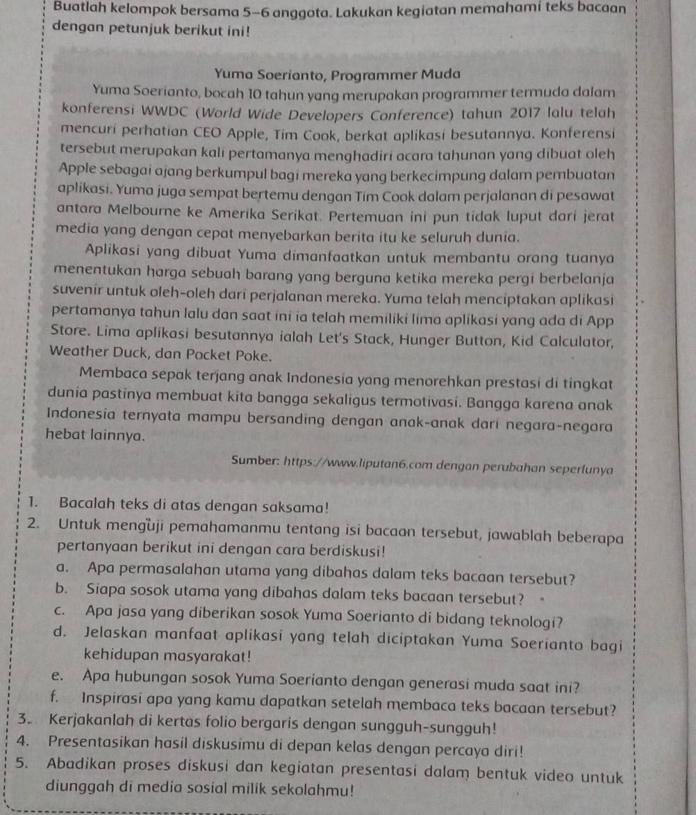 Buatlah kelompok bersama 5-6 anggota. Lakukan kegiatan memahami teks bacaan
dengan petunjuk berikut ini!
Yuma Soerianto, Programmer Muda
Yuma Soerianto, bocah 10 tahun yang merupakan programmer termuda dalam
konferensi WWDC (World Wide Developers Conference) tahun 2017 lalu telah
mencuri perhatian CEO Apple, Tim Cook, berkat aplikasi besutannya. Konferensi
tersebut merupakan kali pertamanya menghadiri acara tahunan yang dibuat oleh
Apple sebagai ajang berkumpul bagi mereka yang berkecimpung dalam pembuatan
aplikasi. Yuma juga sempat bertemu dengan Tim Cook dalam perjalanan di pesawat
antara Melbourne ke Amerika Serikat. Pertemuan ini pun tidak luput dari jerat
media yang dengan cepat menyebarkan berita itu ke seluruh dunia.
Aplikasi yang dibuat Yuma dimanfaatkan untuk membantu orang tuanya
menentukan harga sebuah barang yang berguna ketika mereka pergi berbelanja
suvenir untuk oleh-oleh dari perjalanan mereka. Yuma telah menciptakan aplikasi
pertamanya tahun lalu dan saat ini ia telah memiliki lima aplikasi yang ada di App
Store. Lima aplikasi besutannya ialah Let's Stack, Hunger Button, Kid Calculator,
Weather Duck, dan Pocket Poke.
Membaca sepak terjang anak Indonesia yang menorehkan prestasi di tingkat
dunia pastinya membuat kita bangga sekaligus termotivasi. Bangga karena anak
Indonesia ternyata mampu bersanding dengan anak-anak dari negara-negara
hebat lainnya.
Sumber: https://www.liputan6.com dengan perubahan seperlunya
1. Bacalah teks di atas dengan saksama!
2. Untuk menguji pemahamanmu tentang isi bacaan tersebut, jawablah beberapa
pertanyaan berikut ini dengan cara berdiskusi!
a. Apa permasalahan utama yang dibahas dalam teks bacaan tersebut?
b. Siapa sosok utama yang dibahas dalam teks bacaan tersebut?
c. Apa jasa yang diberikan sosok Yuma Soerianto di bidang teknologi?
d. Jelaskan manfaat aplikasi yang telah diciptakan Yuma Soerianto bagi
kehidupan masyarakat!
e. Apa hubungan sosok Yuma Soerianto dengan generasi muda saat ini?
f. Inspirasi apa yang kamu dapatkan setelah membaca teks bacaan tersebut?
3. Kerjakanlah di kertas folio bergaris dengan sungguh-sungguh!
4. Presentasikan hasil diskusimu di depan kelas dengan percaya diri!
5. Abadikan proses diskusi dan kegiatan presentasi dalam bentuk video untuk
diunggah di media sosial milik sekolahmu!