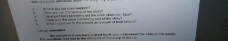 Here are some questions about the ston 
1. Where did the story happen? 
2. Who are the characters of the story? 
3. What problem/ problems did the main character face? 
4. What was the most interesting part of the story? 
5. What happened to the people as a result of their efforts? 
Let us remember 
The answer that you have arrived leads you understand the story more easily. 
The questions lead you to the elements of the story or drama.