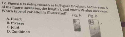 Figure A is being resized as in Figure B below. As the area A
of the figure increases, the length L and width W also increase.
Which type of variation (s illustrated? Fig. A Fig. B
A. Direct
B. Inverse
C. Joint
D. Combined