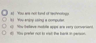 a) You are not fond of technology.
b) You enjoy using a computer.
c) You believe mobile apps are very convenient.
d) You prefer not to visit the bank in person.