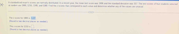 A standardized exam's scores are normally distributed. In a recent year, the mean test score was 1496 and the standard deviation was 317. The test scores of four students selected 
at random are 1900, 1210, 2240, and 1380. Find the z-scores that correspond to each value and determine whether any of the values are unusual 
The z-score for 1900 is 1.21
(Round to two decimal places as needed.) 
The z-score for 1210 is □ 
(Round to two decimal places as needed.)