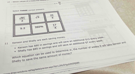 Which values of x make the in240
x> 26/6 
ct answers.
11 Kenson and Shelly are each saving 
Kenson has $60 in savings and will save an additional $12 every week.
Shelly has $85 in savings and will save an additional $7 every week.
Which equation can be used to determine w, the number of weeks it will take Kenson and
Shelly to save the same amount of money?
s. dmac-solutions.net/tag/tests/preview.aspx?tid=L2MySHgyb2M2RjQ90