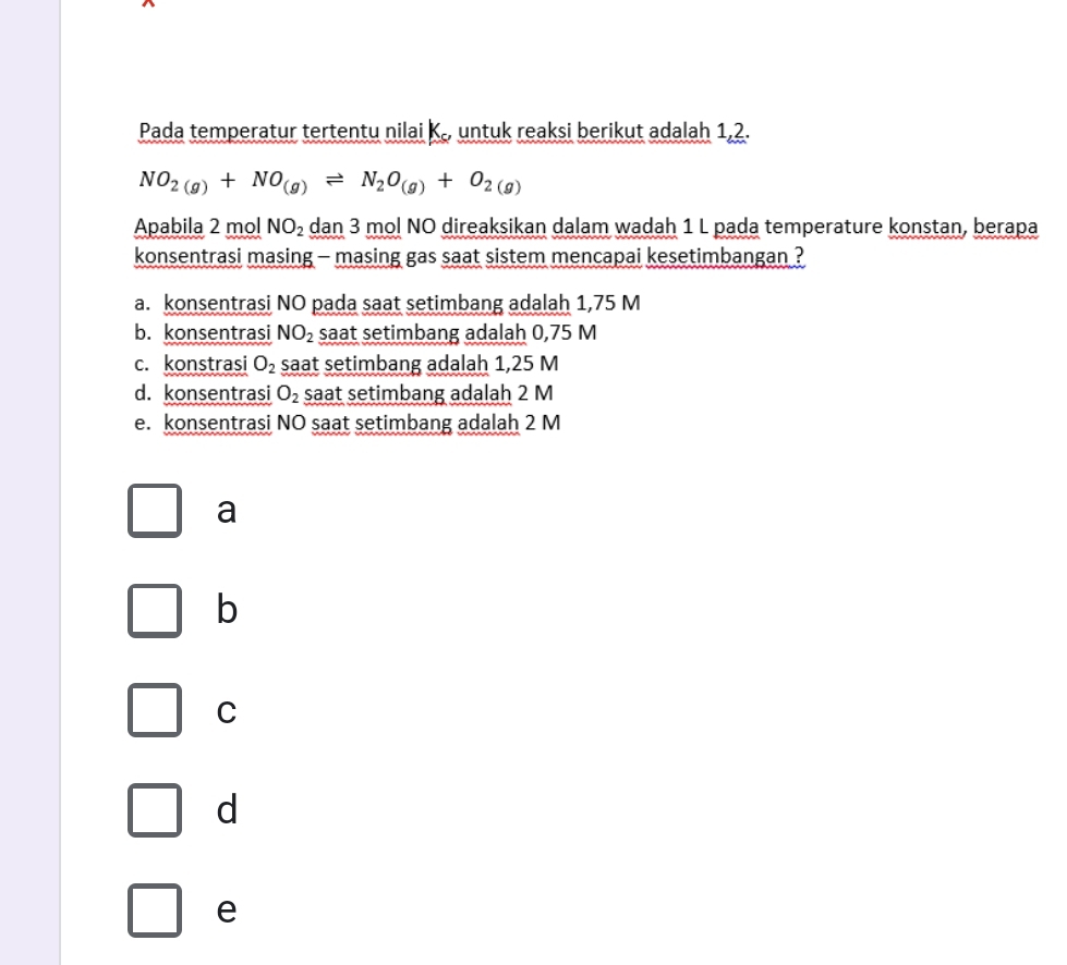 Pada temperatur tertentu nilai K., untuk reaksi berikut adalah 1,2.
NO_2(g)+NO_(g)leftharpoons N_2O_(g)+O_2(g)
Apabila 2 mol NO_2 dan 3 mol NO direaksikan dalam wadah 1 L pada temperature konstan, berapa
konsentrasi masing - masing gas saat sistem mencapai kesetimbangan ?
a. konsentrasi NO pada saat setimbang adalah 1,75 M
b. konsentrasi NO_2 saat setimbang adalah 0,75 M
c. konstrasi O_2 saat setimbang adalah 1,25 M
d. konsentrasi O_2 saat setimbang adalah 2 M
e. konsentrasi NO saat setimbang adalah 2 M
a
b
C
d
e