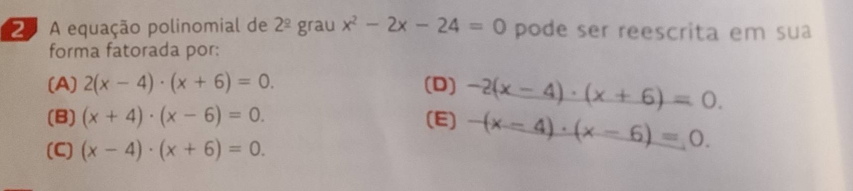 A equação polinomial de 2^(_ circ) grau x^2-2x-24=0 pode ser reescrita em sua
forma fatorada por:
(A) 2(x-4)· (x+6)=0. (D) -2(x-4)· (x+6)=0.
(B) (x+4)· (x-6)=0. (E) -(x-4)· (x-6)=0.
(C) (x-4)· (x+6)=0.