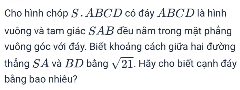 Cho hình chóp S . ABCD có đáy ABCD là hình 
vuông và tam giác SAB đều nằm trong mặt phẳng 
vuông góc với đáy. Biết khoảng cách giữa hai đường 
thẳng SA và BD bằng sqrt(21). Hãy cho biết cạnh đáy 
bằng bao nhiêu?