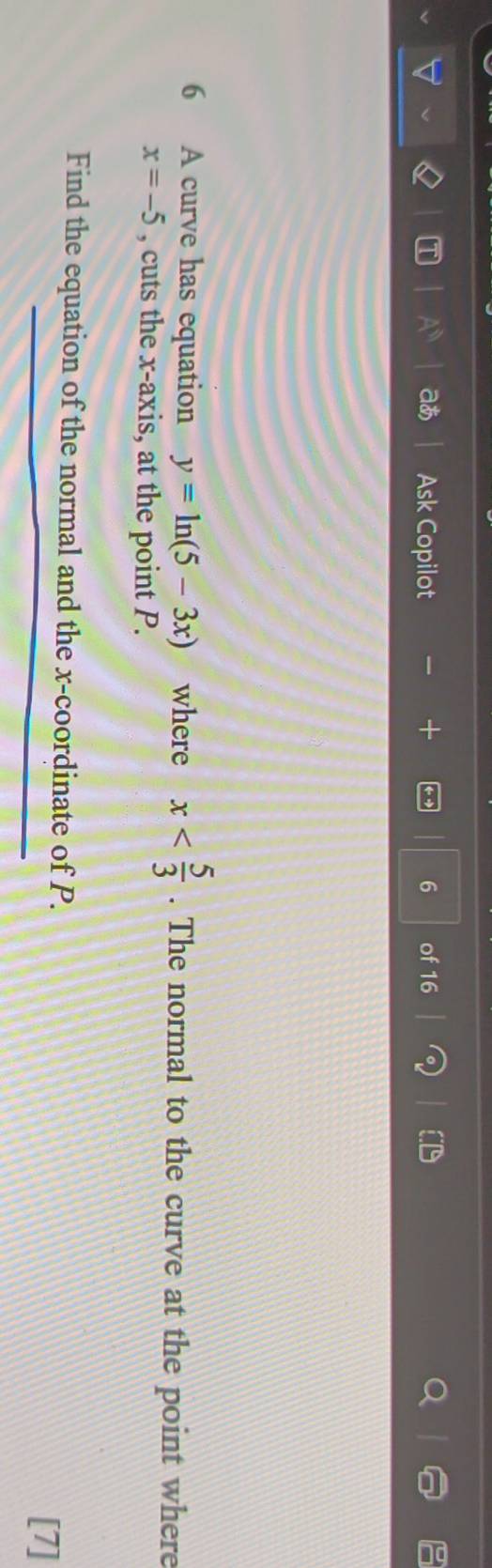 a Ask Copilot 6 of 16 
6 A curve has equation y=ln (5-3x) where x . The normal to the curve at the point where
x=-5 , cuts the x-axis, at the point P. 
Find the equation of the normal and the x-coordinate of P. 
[7]