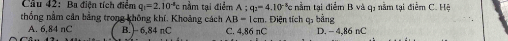 Cầu 42: Ba điện tích điểm q_1=2.10^(-8)c nằm tại điểm A; q_2=4.10^(-8)c nằm tại điểm B và q3 nằm tại điểm C. Hệ
thống nằm cân bằng trong không khí. Khoảng cách AB=1cm 1. Điện tích q3 bằng
A. 6,84 nC B. ) 6,84 nC C. 4,86 nC D. - 4,86 nC