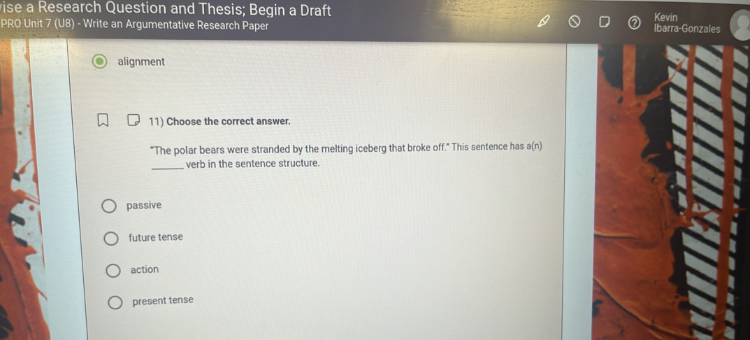 vise a Research Question and Thesis; Begin a Draft Kevin
PRO Unit 7 (U8) - Write an Argumentative Research Paper
Ibarra-Gonzales
alignment
11) Choose the correct answer.
“The polar bears were stranded by the melting iceberg that broke off.” This sentence has a(n)
_verb in the sentence structure.
passive
future tense
action
present tense