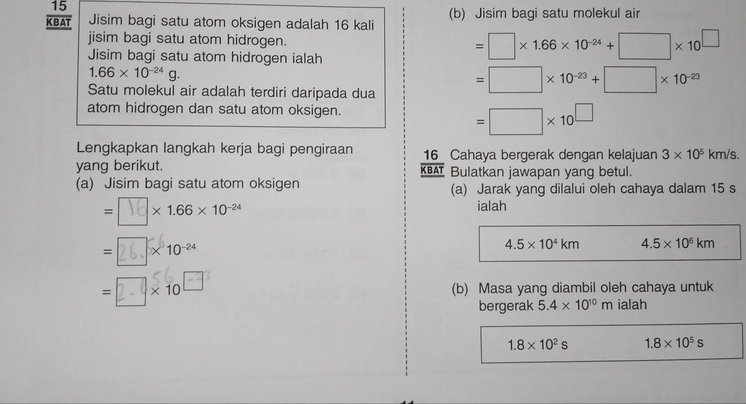 Jisim bagi satu molekul air
 15/KBAT  Jisim bagi satu atom oksigen adalah 16 kali 
jisim bagi satu atom hidrogen. 
Jisim bagi satu atom hidrogen ialah
=□ * 1.66* 10^(-24)+□ * 10^(□)
1.66* 10^(-24)g. 
Satu molekul air adalah terdiri daripada dua
=□ * 10^(-23)+□ * 10^(-23)
atom hidrogen dan satu atom oksigen.
=□ * 10^(□)
Lengkapkan langkah kerja bagi pengiraan
16 Cahaya bergerak dengan kelajuan 3* 10^5km/s. 
yang berikut. 
KBAT Bulatkan jawapan yang betul. 
(a) Jisim bagi satu atom oksigen 
(a) Jarak yang dilalui oleh cahaya dalam 15 s
=□ × 1.66 × 10-24
ialah
= 2 、 ×10-24
4.5* 10^4km
4.5* 10^6km
= □ x 10□ (b) Masa yang diambil oleh cahaya untuk 
bergerak 5.4* 10^(10)m ialah
1.8* 10^2s
1.8* 10^5s