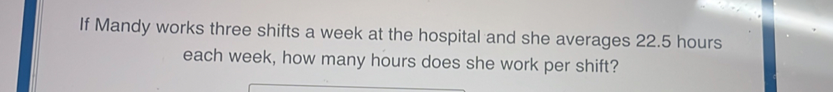 If Mandy works three shifts a week at the hospital and she averages 22.5 hours
each week, how many hours does she work per shift?