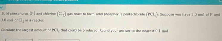 Solid phosphorus (P) and chlorine (Cl_2) gas react to form solid phosphorus pentachloride (PCl_5). Suppose you have 7.0 mol of P and
3.0 mol of Cl_2 in a reactor. 
Calculate the largest amount of PCl_5 that could be produced. Round your answer to the nearest 0.1 mo1.