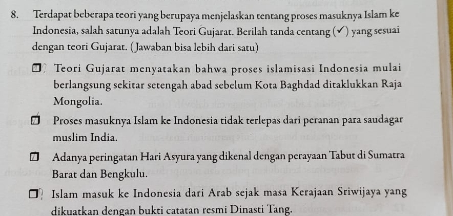 Terdapat beberapa teori yang berupaya menjelaskan tentang proses masuknya Islam ke
Indonesia, salah satunya adalah Teori Gujarat. Berilah tanda centang (✔) yang sesuai
dengan teori Gujarat. (Jawaban bisa lebih dari satu)
Teori Gujarat menyatakan bahwa proses islamisasi Indonesia mulai
berlangsung sekitar setengah abad sebelum Kota Baghdad ditaklukkan Raja
Mongolia.
Proses masuknya Islam ke Indonesia tidak terlepas dari peranan para saudagar
muslim India.
Adanya peringatan Hari Asyura yang dikenal dengan perayaan Tabut di Sumatra
Barat dan Bengkulu.
Islam masuk ke Indonesia dari Arab sejak masa Kerajaan Sriwijaya yang
dikuatkan dengan bukti catatan resmi Dinasti Tang.