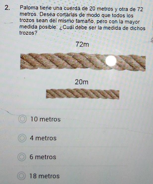 Paloma tiene una cuerda de 20 metros y otra de 72
metros. Desea cortarlas de modo que todos los
trozos sean del mismo tamaño, pero con la mayor
medida posible. ¿Cuál debe ser la medida de dichos
trozos?
20m
10 metros
4 metros
6 metros
18 metros