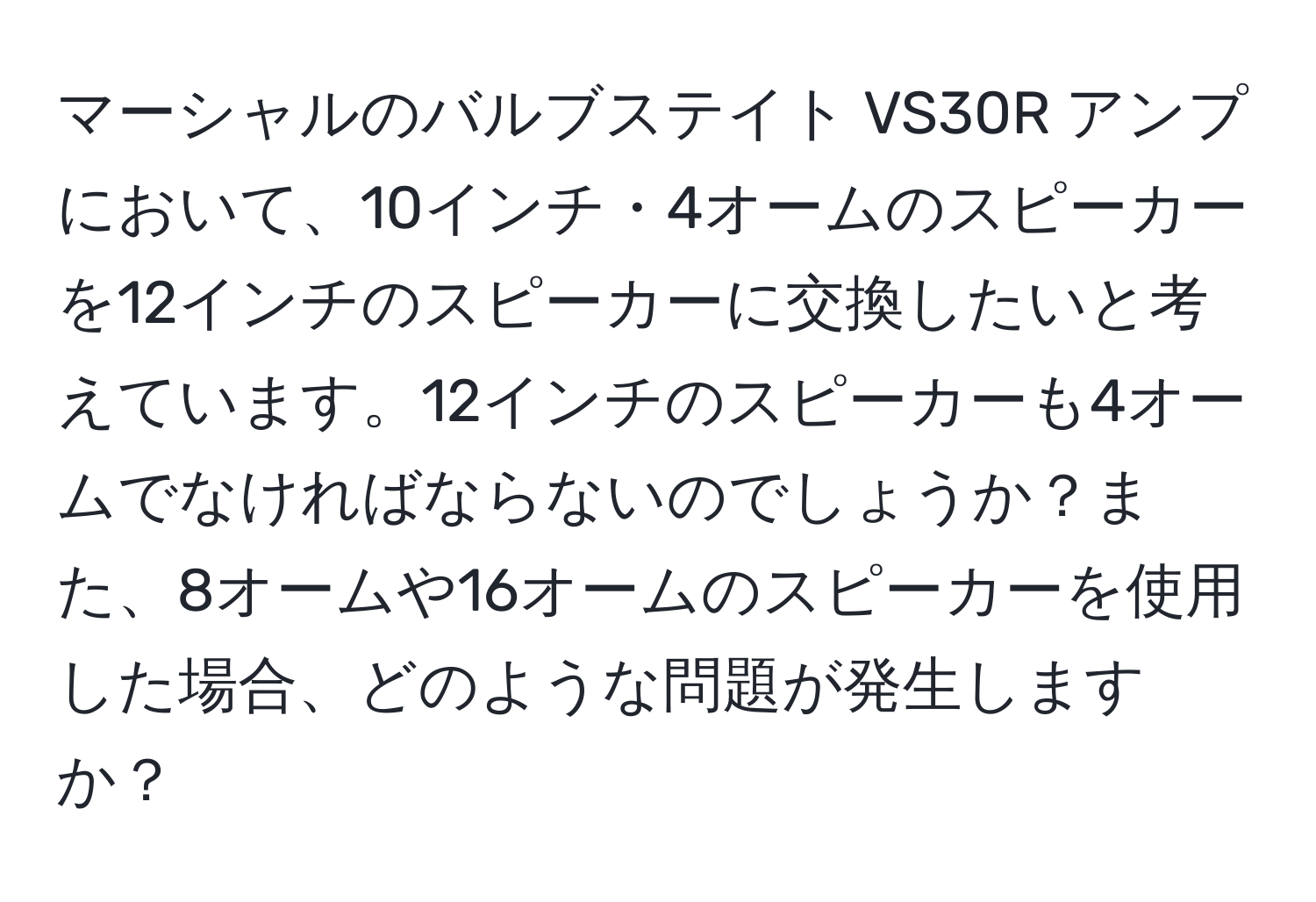 マーシャルのバルブステイト VS30R アンプにおいて、10インチ・4オームのスピーカーを12インチのスピーカーに交換したいと考えています。12インチのスピーカーも4オームでなければならないのでしょうか？また、8オームや16オームのスピーカーを使用した場合、どのような問題が発生しますか？