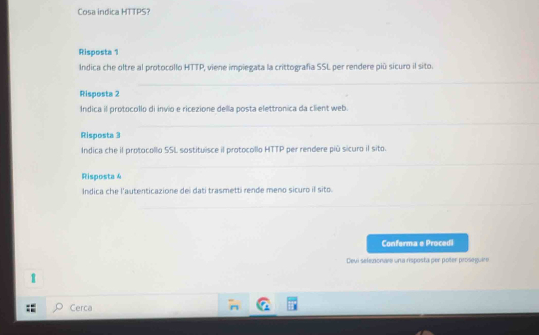 Cosa indica HTTPS?
Risposta 1
Indica che oltre al protocollo HTTP, viene impiegata la crittografia SSL per rendere più sicuro il sito.
Risposta 2
Indica il protocollo di invio e ricezione della posta elettronica da client web.
Risposta 3
Indica che il protocollo SSL sostituisce il protocollo HTTP per rendere più sicuro il sito.
Risposta 4
Indica che l’autenticazione dei dati trasmetti rende meno sicuro il sito.
Conferma e Procedi
Devi selezionare una risposta per poter proseguire
1
Cerca