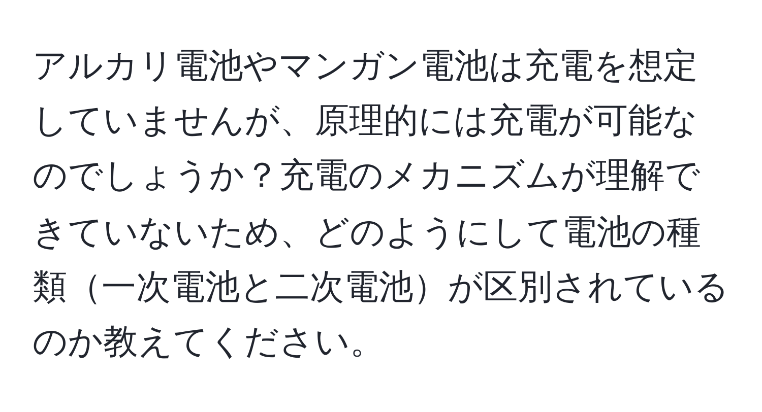 アルカリ電池やマンガン電池は充電を想定していませんが、原理的には充電が可能なのでしょうか？充電のメカニズムが理解できていないため、どのようにして電池の種類一次電池と二次電池が区別されているのか教えてください。