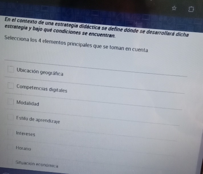 En el contexto de una estrategia didáctica se define dónde se desarrollará dicha
estrategia y bajo qué condiciones se encuentran.
Selecciona los 4 elementos principales que se toman en cuenta
Ubicación geográfica
Competencias digitales
Modalidad
E stilo de aprendizaje
Intereses
Horano
Situación económica