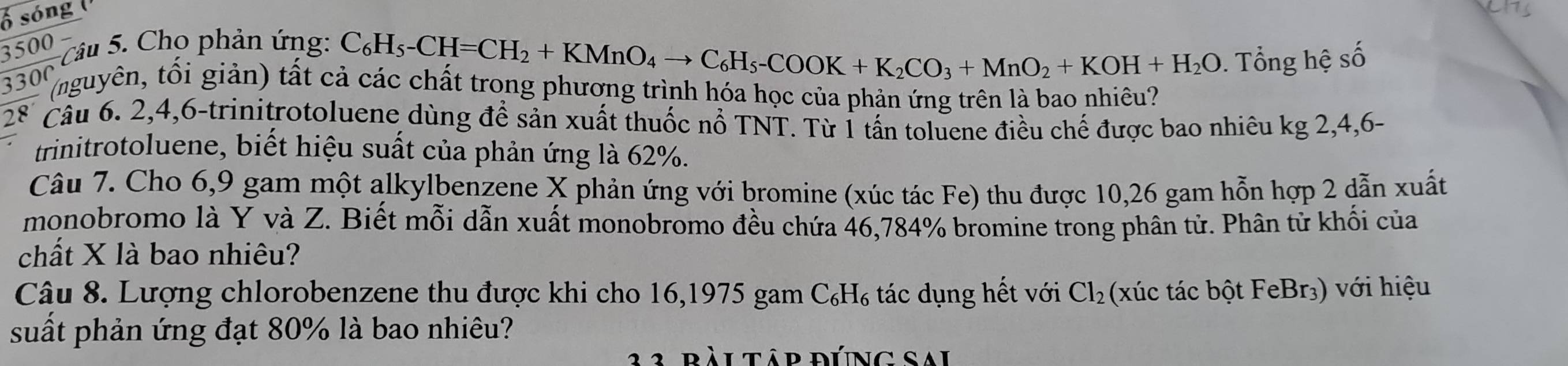 ố sóng 
3500 ) 
* Câu 5. Cho phản ứng:
C_6H_5-CH=CH_2+KMnO_4to C_6H_5-COOK+K_2CO_3+MnO_2+KOH+H_2O. Tổng hệ số
330° (nguyên, tổi giản) tất cả các chất trong phương trình hóa học của phản ứng trên là bao nhiêu? 
28´ Câu 6. 2, 4, 6 -trinitrotoluene dùng để sản xuất thuốc nổ TNT. Từ 1 tấn toluene điều chế được bao nhiêu kg 2, 4, 6 - 
trinitrotoluene, biết hiệu suất của phản ứng là 62%. 
Câu 7. Cho 6,9 gam một alkylbenzene X phản ứng với bromine (xúc tác Fe) thu được 10,26 gam hỗn hợp 2 dẫn xuất 
monobromo là Y và Z. Biết mỗi dẫn xuất monobromo đều chứa 46,784% bromine trong phân tử. Phân tử khối của 
chất X là bao nhiêu? 
Câu 8. Lượng chlorobenzene thu được khi cho 16, 1975 gam C₆H₆ tác dụng hết với Cl_2 (xúc tác bột FeBr₃) với hiệu 
suất phản ứng đạt 80% là bao nhiêu? 
àl tập đúng sai