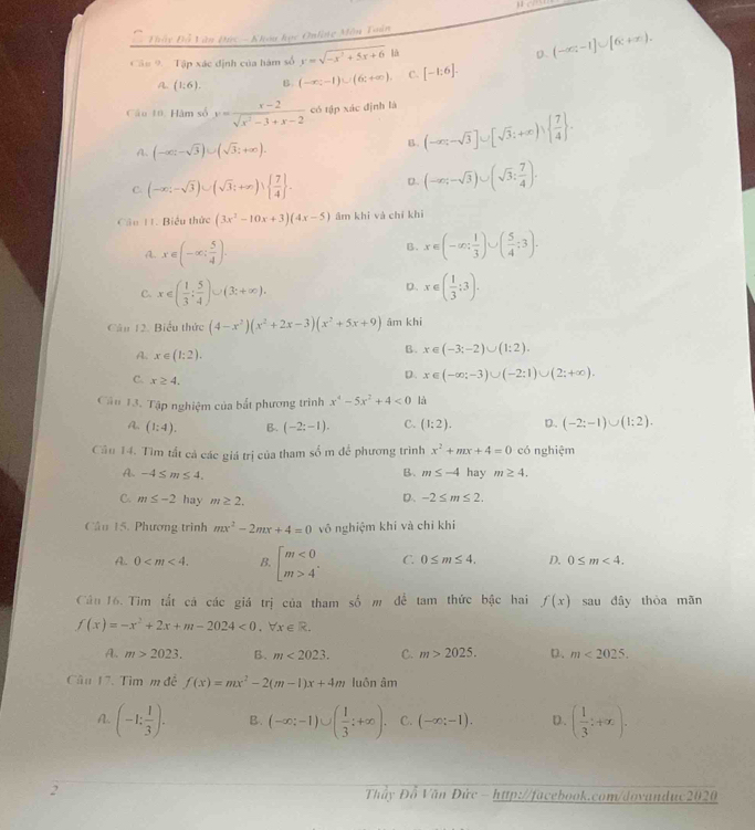 Đầy Đỗ Văn Đức - Khou học Onlng Môn Toán
Câu 9. Tập xác định của hàm số y=sqrt(-x^2+5x+6) 4 D. (-∈fty ,-1]∪ [6:+∈fty ).
A. (1:6). B. (-∈fty ;-1)∪ (6;+∈fty ). C. [-1:6].
Câu 10, Hàm số y= (x-2)/sqrt(x^2-3)+x-2  có tập xác định là
A. (-∈fty ;-sqrt(3))∪ (sqrt(3);+∈fty ).
B. (-∈fty ,-sqrt(3)]∪ [sqrt(3);+∈fty )vee   7/4  .
C. (-∈fty ;-sqrt(3))∪ (sqrt(3);+∈fty )vee   7/4  . D. (-∈fty ;-sqrt(3))∪ (sqrt(3): 7/4 ).
Cầu 11. Biểu thức (3x^2-10x+3)(4x-5) âm khi và chí khì
A. x∈ (-∈fty ; 5/4 ).
B. x∈ (-∈fty ; 1/3 )∪ ( 5/4 ;3).
D.
C. x∈ ( 1/3 : 5/4 )∪ (3:+∈fty ). x∈ ( 1/3 :3).
Câu 12. Biểu thức (4-x^2)(x^2+2x-3)(x^2+5x+9) âm khi
A. x∈ (1;2).
B. x∈ (-3;-2)∪ (1:2).
C. x≥ 4.
D. x∈ (-∈fty ;-3)∪ (-2:1)∪ (2;+∈fty ).
Cân 13. Tập nghiệm của bắt phương trình x^4-5x^2+4<0</tex> là
A. (1:4). B. (-2;-1). C. (1:2). D. (-2;-1)∪ (1:2).
Câu 14. Tìm tất cả các giá trị của tham số m để phương trình x^2+mx+4=0 có nghiệm
B. m≤ -4
A. -4≤ m≤ 4. hay m≥ 4.
C. m≤ -2 hay m≥ 2.
D. -2≤ m≤ 2.
Cần 15. Phương trình mx^2-2mx+4=0 vô nghiệm khí và chỉ khí
A.. 0 B. beginbmatrix m<0 m>4^(·)endarray. C. 0≤ m≤ 4. D. 0≤ m<4.
Cầu 16. Tìm tắt cá các giá trị của tham số m đề tam thức bậc hai f(x) sau đây thòa mǎn
f(x)=-x^2+2x+m-2024<0,forall x∈ R.
A. m>2023. B. m<2023. C. m>2025. D. m<2025.
Câu 17. Tìm m đề f(x)=mx^2-2(m-1)x+4m luôn âm
A. (-1: 1/3 ). B. (-∈fty ;-1)∪ ( 1/3 ;+∈fty ). C. (-∈fty ;-1). D. ( 1/3 ;+x).
2  Thầy Đỗ Văn Đức - http://facebook.com/dovanduc2020