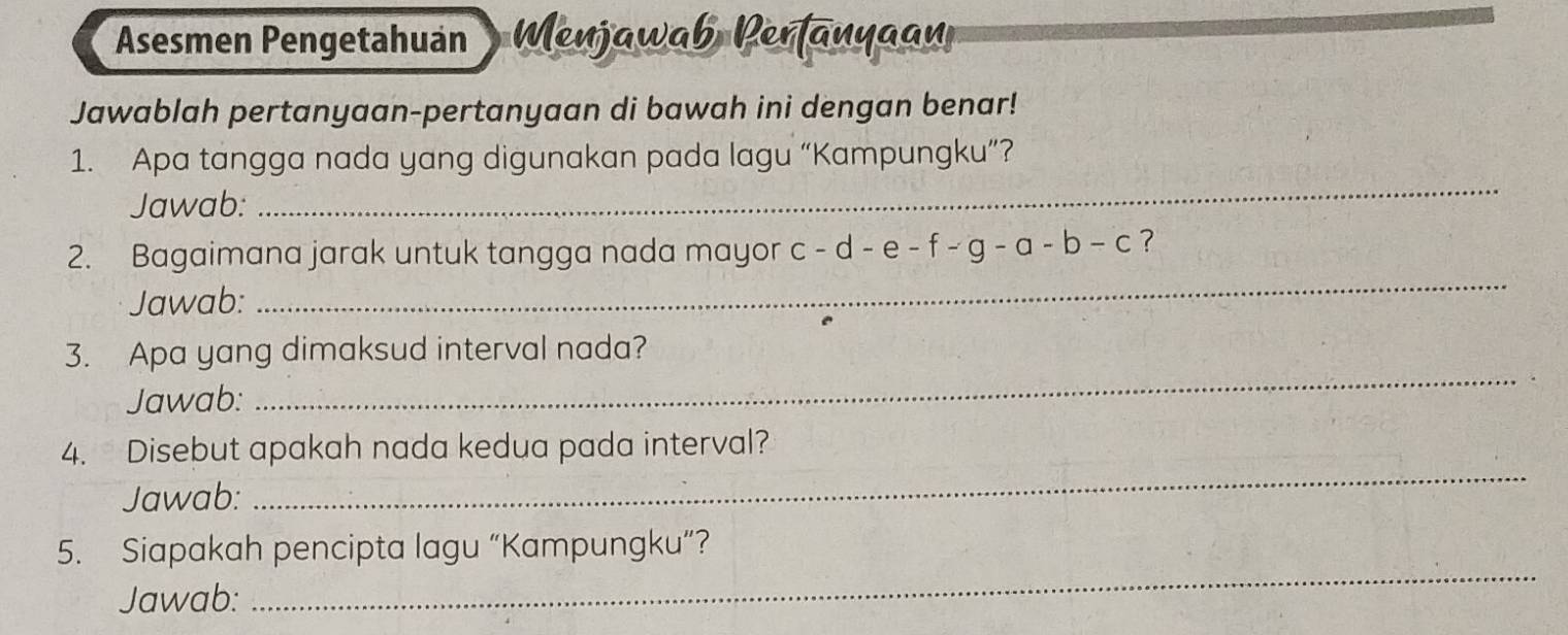 Asesmen Pengetahuán Wenjawab Perfanyaa 
Jawablah pertanyaan-pertanyaan di bawah ini dengan benar! 
_ 
1. Apa tangga nada yang digunakan pada lagu “Kampungku”? 
Jawab: 
2. Bagaimana jarak untuk tangga nada mayor c-d-e-f-g-a-b-c ? 
Jawab: 
_ 
3. Apa yang dimaksud interval nada? 
Jawab: 
_ 
_ 
4. Disebut apakah nada kedua pada interval? 
Jawab: 
5. Siapakah pencipta lagu “Kampungku”? 
Jawab: 
_