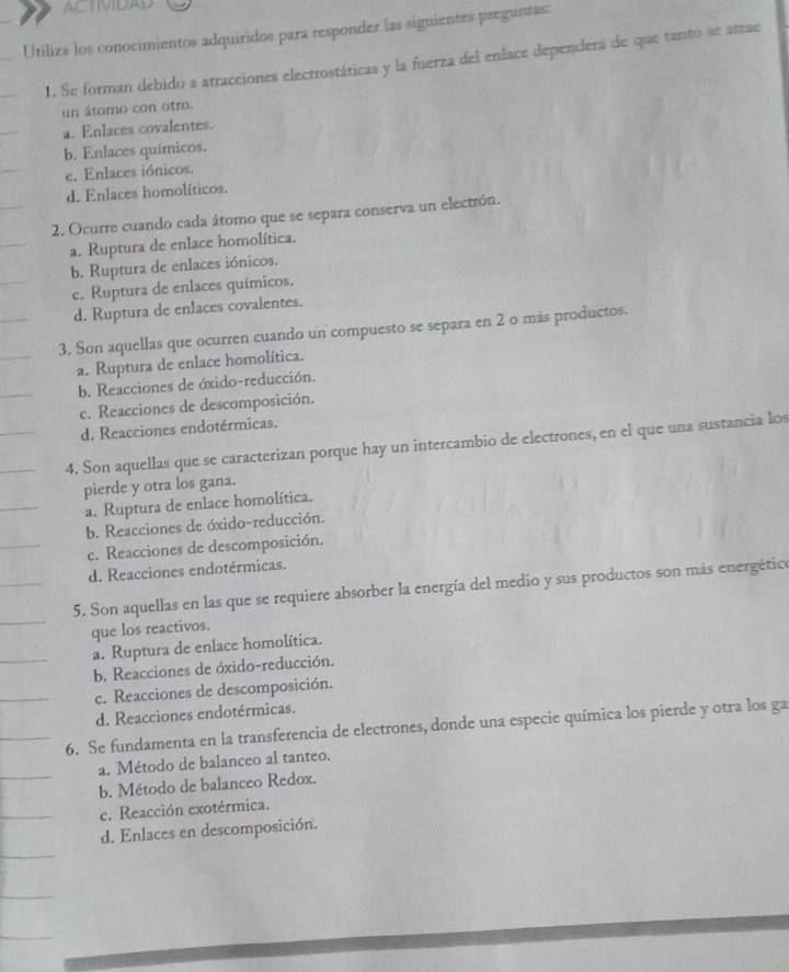 ACTIMIDAD
Utiliza los conocimientos adquiridos para responder las siguientes preguntas:
1. Se forman debido a atracciones electrostáticas y la fuerza del enlace dependerá de que tanto se atrae
un átomo con otro.
a. Enlaces covalentes.
b. Enlaces químicos.
c. Enlaces iónicos.
d. Enlaces homolíticos.
2. Ocurre cuando cada átomo que se separa conserva un electrón.
a. Ruptura de enlace homolítica.
b. Ruptura de enlaces iónicos.
c. Ruptura de enlaces químicos.
d. Ruptura de enlaces covalentes.
3. Son aquellas que ocurren cuando un compuesto se separa en 2 o más productos.
a. Ruptura de enlace homolítica.
b. Reacciones de óxido-reducción.
c. Reacciones de descomposición.
d. Reacciones endotérmicas.
4. Son aquellas que se caracterizan porque hay un intercambio de electrones, en el que una sustancia los
pierde y otra los gana.
a. Ruptura de enlace homolítica.
b. Reacciones de óxido-reducción.
c. Reacciones de descomposición.
d. Reacciones endotérmicas.
5. Son aquellas en las que se requiere absorber la energía del medio y sus productos son más energético
que los reactivos.
a. Ruptura de enlace homolítica.
b. Reacciones de óxido-reducción.
c. Reacciones de descomposición.
d. Reacciones endotérmicas.
6. Se fundamenta en la transferencia de electrones, donde una especie química los pierde y otra los ga
a. Método de balanceo al tanteo.
b. Método de balanceo Redox.
c. Reacción exotérmica.
d. Enlaces en descomposición.