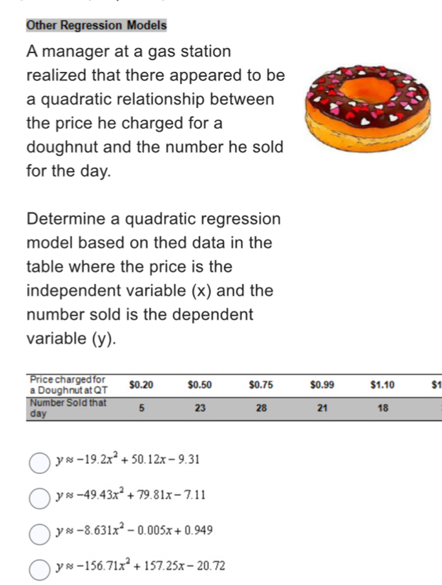 Other Regression Models
A manager at a gas station
realized that there appeared to be
a quadratic relationship between
the price he charged for a
doughnut and the number he sold
for the day.
Determine a quadratic regression
model based on thed data in the
table where the price is the
independent variable (x) and the
number sold is the dependent
variable (y).
1
yapprox -19.2x^2+50.12x-9.31
yapprox -49.43x^2+79.81x-7.11
yapprox -8.631x^2-0.005x+0.949
yapprox -156.71x^2+157.25x-20.72