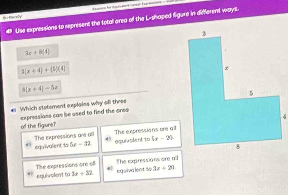 Éxesons for Équivelant Lneer Expressions - Insl
rfa
3x+8(4)
3(x+4)+(5)(4)
8(x+4)-5x
* Which statement explains why all three
expressions can be used to find the area
of the figure?
The expressions are all The expressions are all
4 equivalent to 5x-32. 4 equivalent to 5x-20.
The expressions are all The expressions are all
4 equivalent to 3x+32. 4 equivalent to 3x+20.