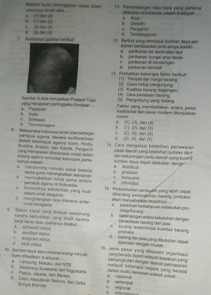 Makam kuno peninggalan masa Isiam 11. Penambangan batu bara yang pertama
umumnya terdiri atas dilakukan di Indonesia adalah di wilayah
a. (1) dan (2) a Arun
b. (1) dan (3) b. Ombilin
c (2) dan (3) c. Pengaron
d. (3) dan (4) d. Tembagapura
7. Perhatikan gambar berikut! 12. Berikut yang termasuk sumber daya per-
ikanan berdasarkan jenis aimya adalah ....
a. perikanan air darat atau laut
b. perikanan sungal arus deras
c. perikanan di bendungan
d. perikanan tambak
13. Perhatikan beberapa faktor berikut!
(1) Tempat dan harga barang.
(2) Gaya hidup pengunjung.
(3) Kualitas barang dagangan.
(4) Cara penataan barang
Gambar di atas merupakan Prasasti Tugu (5) Pengunjung yang datang
yang merupakan peninggalan Kerajaan .... Faktor yang membedakan antara pasar
a Pajajaran tradisional dan pasar modern ditunjukkan
b. Kutai nomor
c. Sriwijaya a. (1). (3), dan (4)
d. Tarumanagara b. (1) (2), dan (5)
8. Masyarakat Indonesia terdiri atas berbagai c. (2). (3). dan (4)
pemeluk agama. Mereka terdiferensiasi d. (2), (4), dan (5)
dalam kelompok agama Islam, Hindu. 14. Cara mengatasi kelebihan penawaran
Buddha, Kristen, dan Katolik. Pengaruh pada daerah yang kelebihan sumber da 
yang merupakan diferensiasi sosial dalam dan kekurangan pada daerah yang kuræ9
bidang agama terhadap kelompok peme- sumber daya dapat dilakukan dengə'----
luknya adalah
a distribusi
a. mendorong individu untuk bekerja b. produksi
keras guna meningkatkan keimanan c. konsumsi
b. meningkatkan kerja sama antara d. intimidasi
pemeluk agama di Indonesia 15. Pertumbuhan pendudk yang lebih cepat
c. munculnya solidaritas yang kuat dibanding pertumbuhan barang produksi
dalam umat seagama akan menyebabkan terjadinya .
d. menghilangkan rasa toleransi antar- a. kelebihan kemampuan melakukan pro-
umat beragama duksi barang
9. Status sosial yang didapat seseoran b. kesenjangan antara kebutuhan dengan
karena kedudukan yang diraih karena persediaan barang dan jasa
kerja keras atau usahanya disebut c. kurang terjaminnya kualitas barang
a achieved status produksi
b. ascribed status d. barang dan jasa yang dibutuhan dapat
c. assigned status diperoleh dengan mudah
d. local status 16. Jenis pasar yang dibawahi organisasi
bumi dihasiikan di wilayah
yang berada dalam wilayah kawasan yang
10. Sumber daya alam mineral energi minyak bersangkutan dengan daerah pemasaran
a. Lampung, Maluku, dan NTB
meliputi beberapa negara yang berada
b. Semarang, Surakarta, dan Yogyakarta a nasional
dalam suatu kawasan adalah pasar ....
c. Papua, Jakarta, dan Banten b. setempat
d. Cepu, Kepulauan Natuna, dan Delta c. regional
Sungai Brantas
d. internason